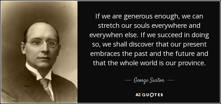 If we are generous enough, we can stretch our souls everywhere and everywhen else. If we succeed in doing so, we shall discover that our present embraces the past and the future and that the whole world is our province. - George Sarton