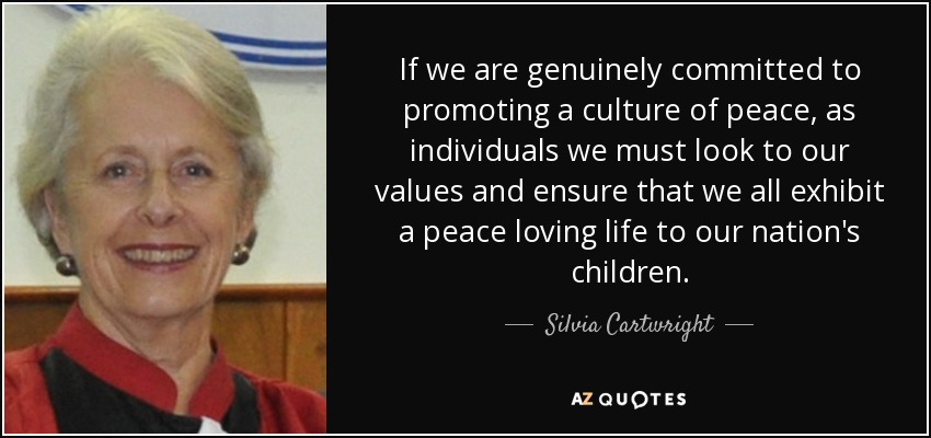 If we are genuinely committed to promoting a culture of peace, as individuals we must look to our values and ensure that we all exhibit a peace loving life to our nation's children. - Silvia Cartwright