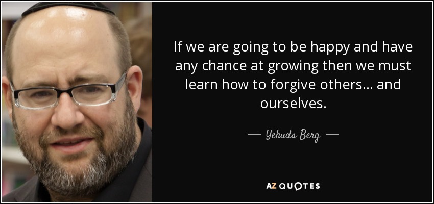 If we are going to be happy and have any chance at growing then we must learn how to forgive others ... and ourselves. - Yehuda Berg