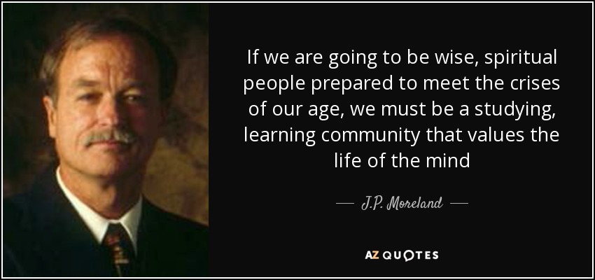 If we are going to be wise, spiritual people prepared to meet the crises of our age, we must be a studying, learning community that values the life of the mind - J.P. Moreland