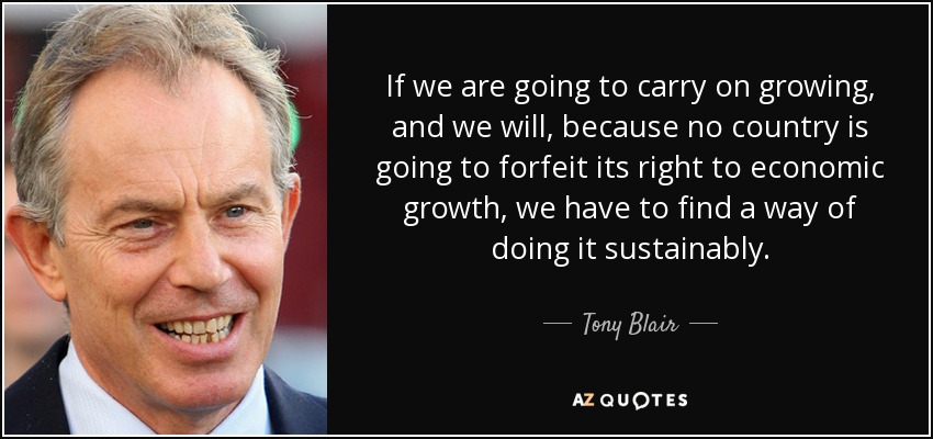 If we are going to carry on growing, and we will, because no country is going to forfeit its right to economic growth, we have to find a way of doing it sustainably. - Tony Blair