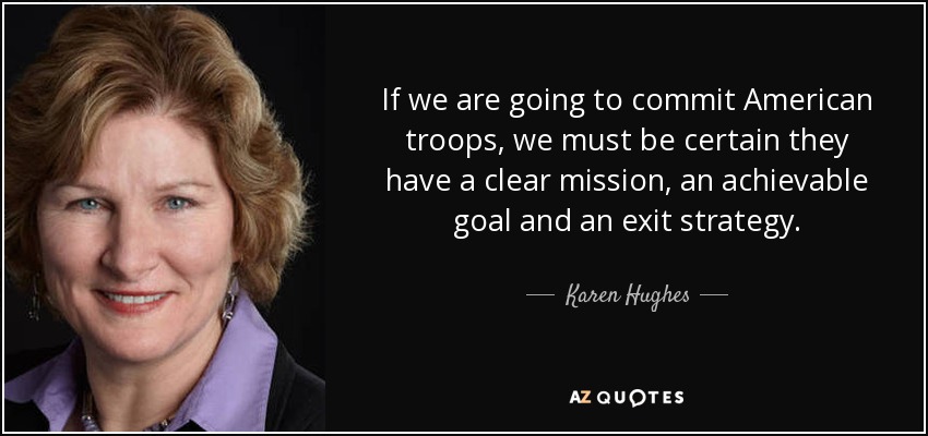 If we are going to commit American troops, we must be certain they have a clear mission, an achievable goal and an exit strategy. - Karen Hughes