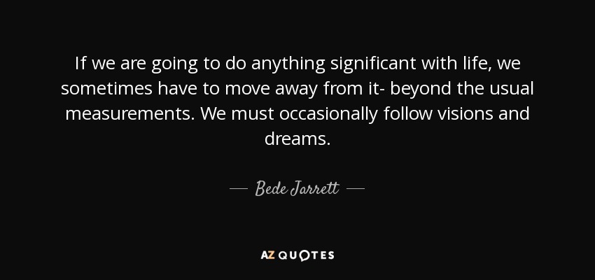 If we are going to do anything significant with life, we sometimes have to move away from it- beyond the usual measurements. We must occasionally follow visions and dreams. - Bede Jarrett