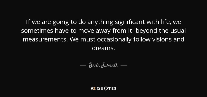 If we are going to do anything significant with life, we sometimes have to move away from it- beyond the usual measurements. We must occasionally follow visions and dreams. - Bede Jarrett