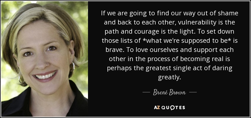 If we are going to find our way out of shame and back to each other, vulnerability is the path and courage is the light. To set down those lists of *what we're supposed to be* is brave. To love ourselves and support each other in the process of becoming real is perhaps the greatest single act of daring greatly. - Brené Brown