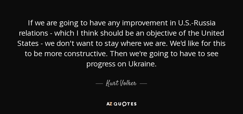 If we are going to have any improvement in U.S.-Russia relations - which I think should be an objective of the United States - we don't want to stay where we are. We'd like for this to be more constructive. Then we're going to have to see progress on Ukraine. - Kurt Volker