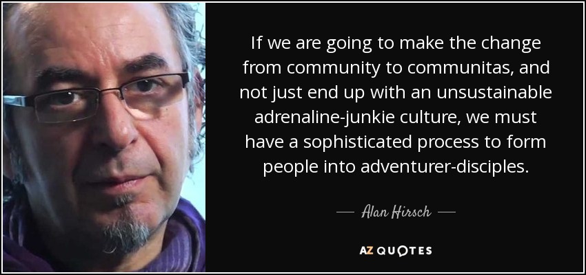If we are going to make the change from community to communitas, and not just end up with an unsustainable adrenaline-junkie culture, we must have a sophisticated process to form people into adventurer-disciples. - Alan Hirsch