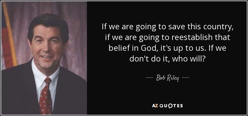 If we are going to save this country, if we are going to reestablish that belief in God, it's up to us. If we don't do it, who will? - Bob Riley