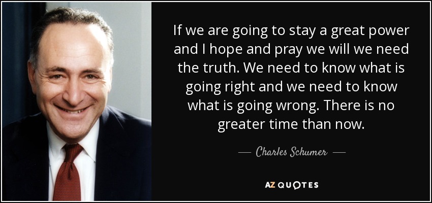 If we are going to stay a great power and I hope and pray we will we need the truth. We need to know what is going right and we need to know what is going wrong. There is no greater time than now. - Charles Schumer
