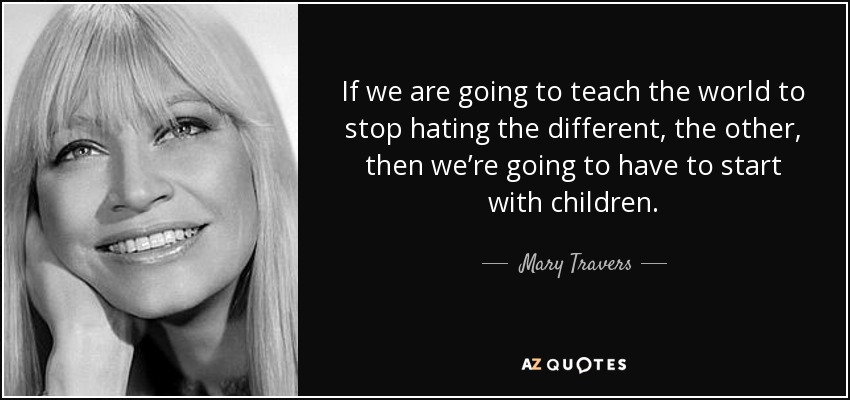If we are going to teach the world to stop hating the different, the other, then we’re going to have to start with children. - Mary Travers