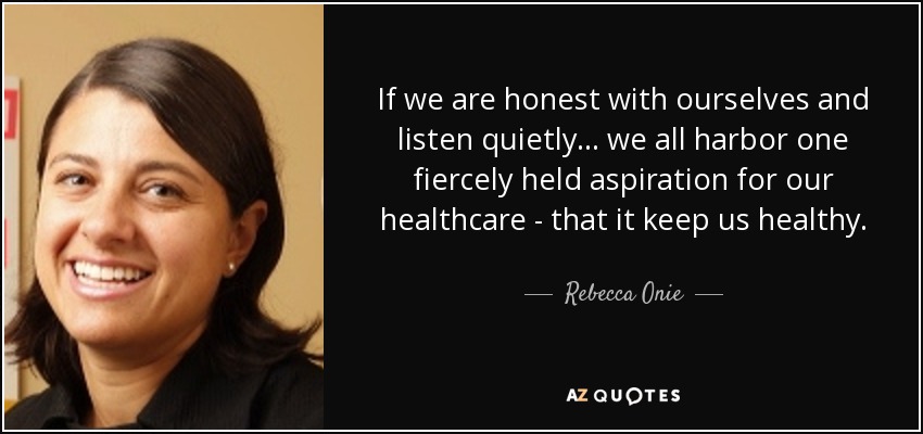 If we are honest with ourselves and listen quietly ... we all harbor one fiercely held aspiration for our healthcare - that it keep us healthy. - Rebecca Onie