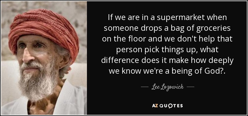 If we are in a supermarket when someone drops a bag of groceries on the floor and we don't help that person pick things up, what difference does it make how deeply we know we're a being of God?. - Lee Lozowick