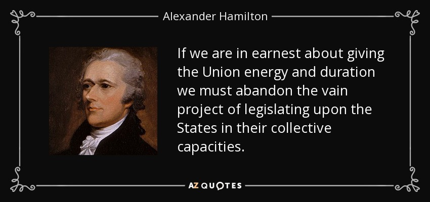 If we are in earnest about giving the Union energy and duration we must abandon the vain project of legislating upon the States in their collective capacities. - Alexander Hamilton