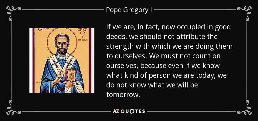 If we are, in fact, now occupied in good deeds, we should not attribute the strength with which we are doing them to ourselves. We must not count on ourselves, because even if we know what kind of person we are today, we do not know what we will be tomorrow. - Pope Gregory I