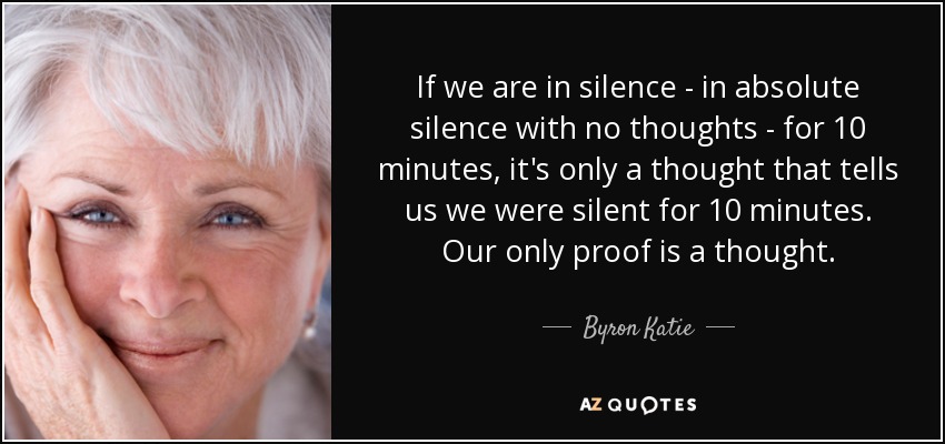 If we are in silence - in absolute silence with no thoughts - for 10 minutes, it's only a thought that tells us we were silent for 10 minutes. Our only proof is a thought. - Byron Katie