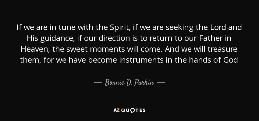 If we are in tune with the Spirit, if we are seeking the Lord and His guidance, if our direction is to return to our Father in Heaven, the sweet moments will come. And we will treasure them, for we have become instruments in the hands of God - Bonnie D. Parkin