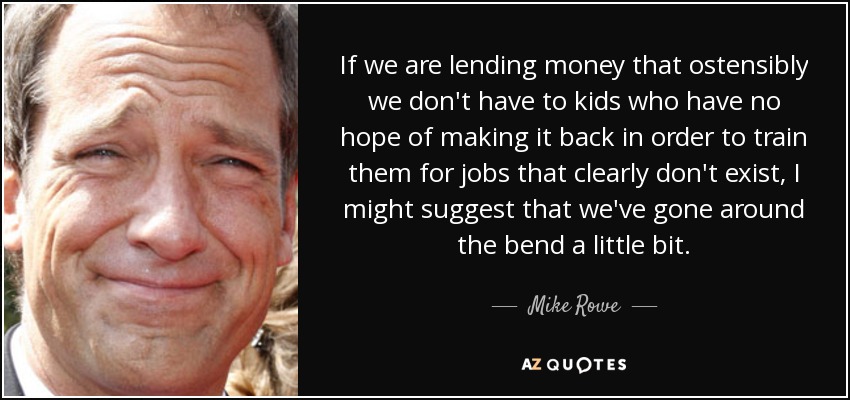 If we are lending money that ostensibly we don't have to kids who have no hope of making it back in order to train them for jobs that clearly don't exist, I might suggest that we've gone around the bend a little bit. - Mike Rowe