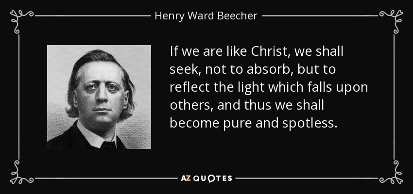 If we are like Christ, we shall seek, not to absorb, but to reflect the light which falls upon others, and thus we shall become pure and spotless. - Henry Ward Beecher