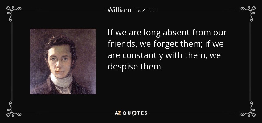 If we are long absent from our friends, we forget them; if we are constantly with them, we despise them. - William Hazlitt