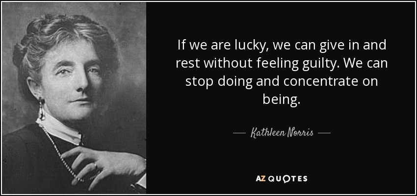 If we are lucky, we can give in and rest without feeling guilty. We can stop doing and concentrate on being. - Kathleen Norris