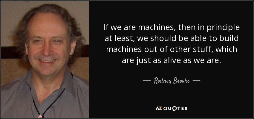 If we are machines, then in principle at least, we should be able to build machines out of other stuff, which are just as alive as we are. - Rodney Brooks