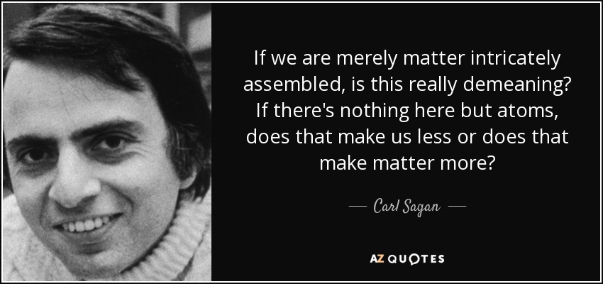 If we are merely matter intricately assembled, is this really demeaning? If there's nothing here but atoms, does that make us less or does that make matter more? - Carl Sagan