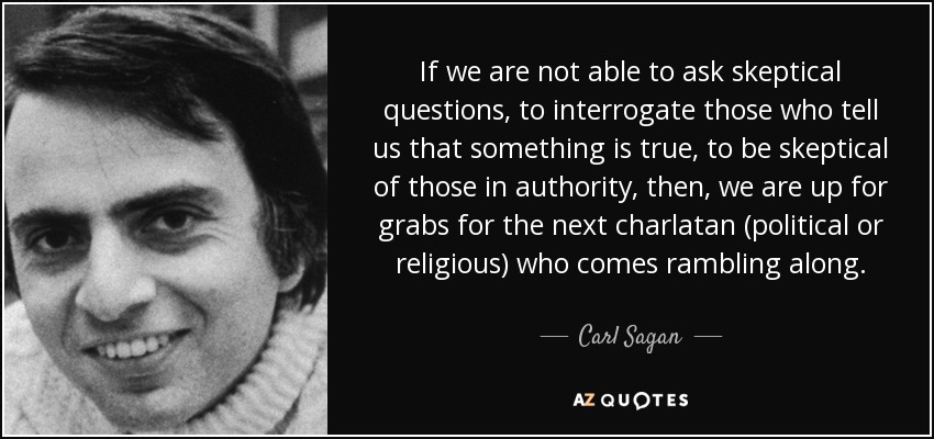If we are not able to ask skeptical questions, to interrogate those who tell us that something is true, to be skeptical of those in authority, then, we are up for grabs for the next charlatan (political or religious) who comes rambling along. - Carl Sagan