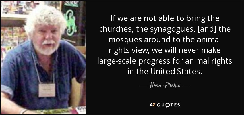 If we are not able to bring the churches, the synagogues, [and] the mosques around to the animal rights view, we will never make large-scale progress for animal rights in the United States. - Norm Phelps