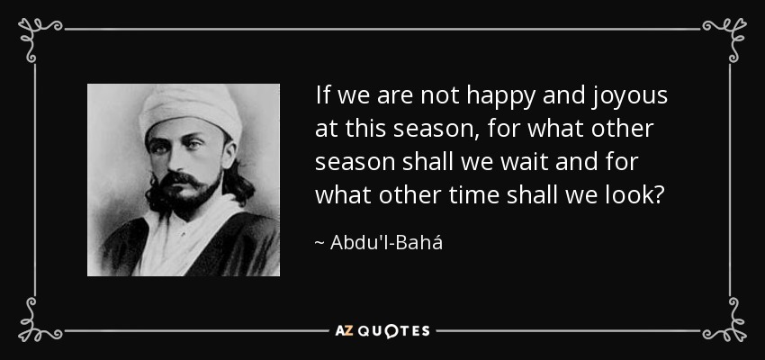 If we are not happy and joyous at this season, for what other season shall we wait and for what other time shall we look? - Abdu'l-Bahá