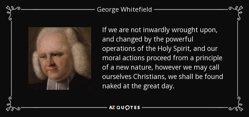 If we are not inwardly wrought upon, and changed by the powerful operations of the Holy Spirit, and our moral actions proceed from a principle of a new nature, however we may call ourselves Christians, we shall be found naked at the great day. - George Whitefield