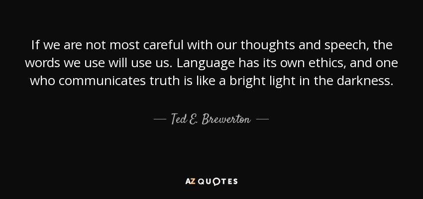 If we are not most careful with our thoughts and speech, the words we use will use us. Language has its own ethics, and one who communicates truth is like a bright light in the darkness. - Ted E. Brewerton