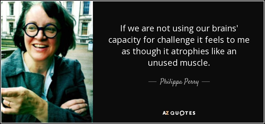 If we are not using our brains' capacity for challenge it feels to me as though it atrophies like an unused muscle. - Philippa Perry