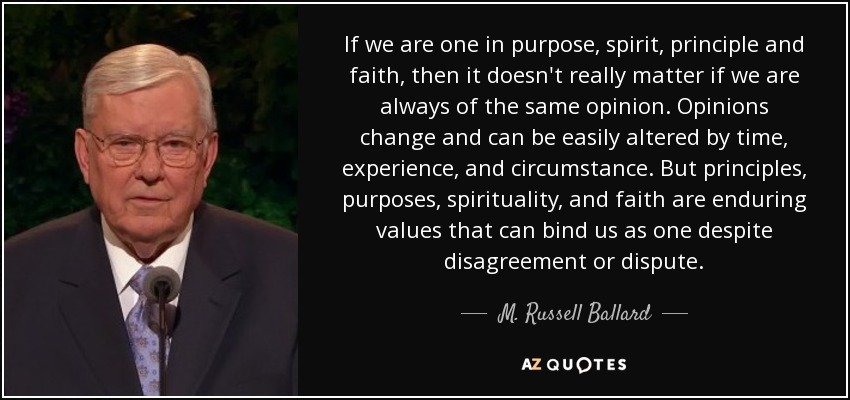If we are one in purpose, spirit, principle and faith, then it doesn't really matter if we are always of the same opinion. Opinions change and can be easily altered by time, experience, and circumstance. But principles, purposes, spirituality, and faith are enduring values that can bind us as one despite disagreement or dispute. - M. Russell Ballard