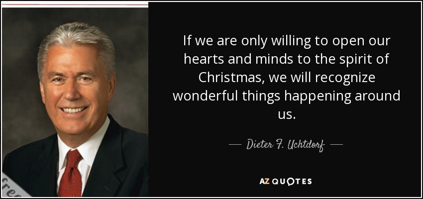 If we are only willing to open our hearts and minds to the spirit of Christmas, we will recognize wonderful things happening around us. - Dieter F. Uchtdorf