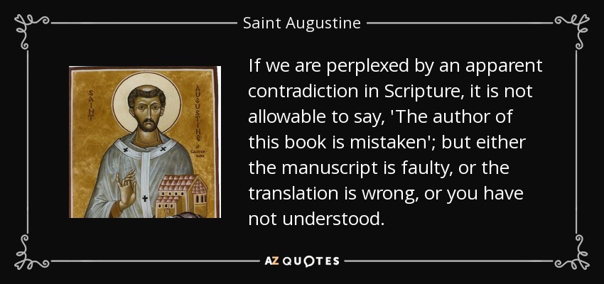If we are perplexed by an apparent contradiction in Scripture, it is not allowable to say, 'The author of this book is mistaken'; but either the manuscript is faulty, or the translation is wrong, or you have not understood. - Saint Augustine