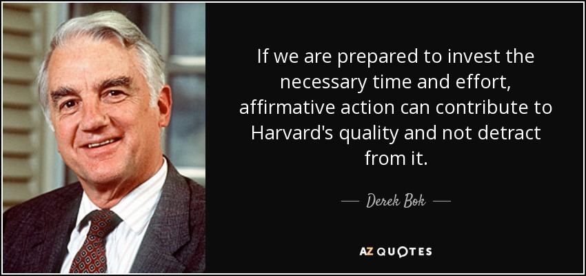 If we are prepared to invest the necessary time and effort, affirmative action can contribute to Harvard's quality and not detract from it. - Derek Bok