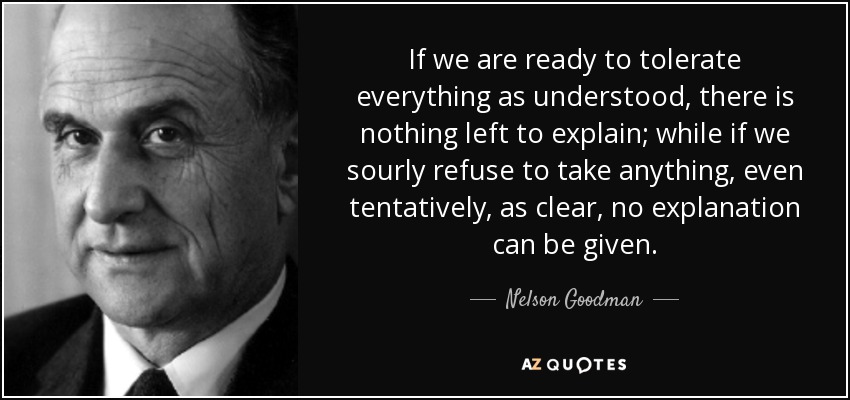 If we are ready to tolerate everything as understood, there is nothing left to explain; while if we sourly refuse to take anything, even tentatively, as clear, no explanation can be given. - Nelson Goodman