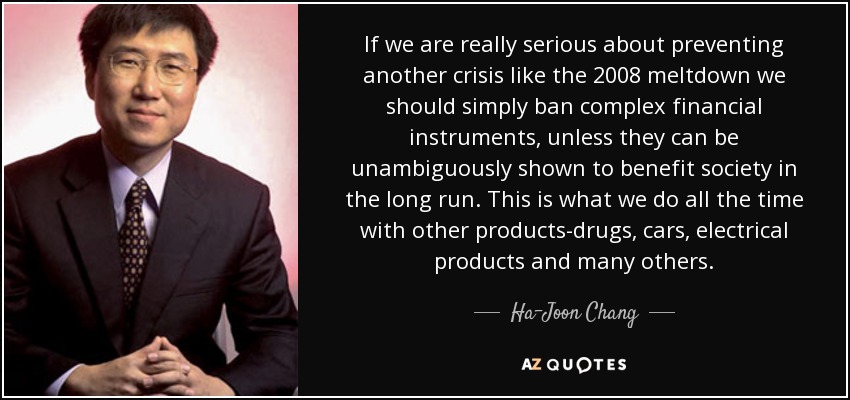 If we are really serious about preventing another crisis like the 2008 meltdown we should simply ban complex financial instruments, unless they can be unambiguously shown to benefit society in the long run. This is what we do all the time with other products-drugs, cars, electrical products and many others. - Ha-Joon Chang
