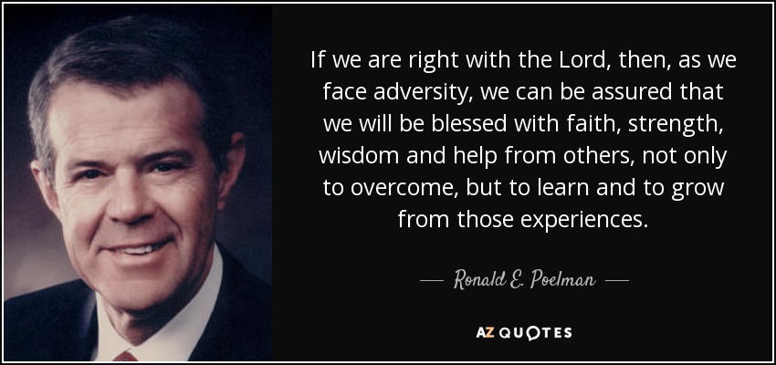 If we are right with the Lord, then, as we face adversity, we can be assured that we will be blessed with faith, strength, wisdom and help from others, not only to overcome, but to learn and to grow from those experiences. - Ronald E. Poelman
