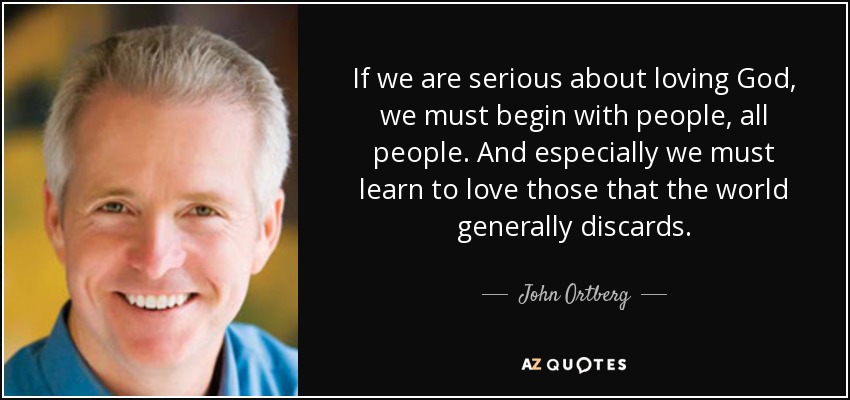 If we are serious about loving God, we must begin with people, all people. And especially we must learn to love those that the world generally discards. - John Ortberg
