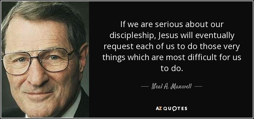 If we are serious about our discipleship, Jesus will eventually request each of us to do those very things which are most difficult for us to do. - Neal A. Maxwell