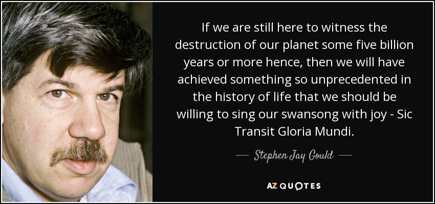 If we are still here to witness the destruction of our planet some five billion years or more hence, then we will have achieved something so unprecedented in the history of life that we should be willing to sing our swansong with joy - Sic Transit Gloria Mundi. - Stephen Jay Gould