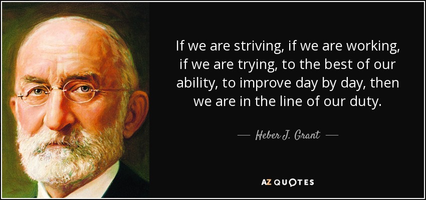 If we are striving, if we are working, if we are trying, to the best of our ability, to improve day by day, then we are in the line of our duty. - Heber J. Grant