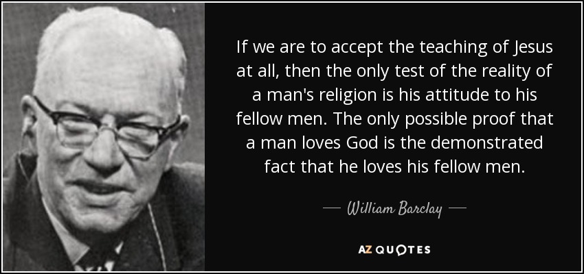 If we are to accept the teaching of Jesus at all, then the only test of the reality of a man's religion is his attitude to his fellow men. The only possible proof that a man loves God is the demonstrated fact that he loves his fellow men. - William Barclay