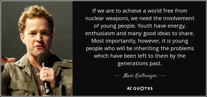 If we are to achieve a world free from nuclear weapons, we need the involvement of young people. Youth have energy, enthusiasm and many good ideas to share. Most importantly, however, it is young people who will be inheriting the problems which have been left to them by the generations past. - Marc Kielburger