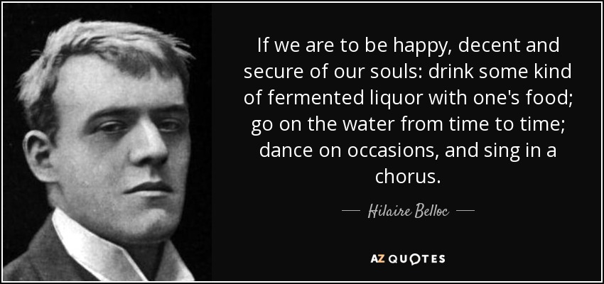 If we are to be happy, decent and secure of our souls: drink some kind of fermented liquor with one's food; go on the water from time to time; dance on occasions, and sing in a chorus. - Hilaire Belloc