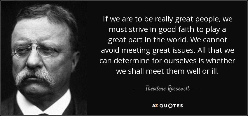 If we are to be really great people, we must strive in good faith to play a great part in the world. We cannot avoid meeting great issues. All that we can determine for ourselves is whether we shall meet them well or ill. - Theodore Roosevelt