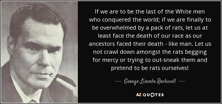 If we are to be the last of the White men who conquered the world; if we are finally to be overwhelmed by a pack of rats, let us at least face the death of our race as our ancestors faced their death - like man. Let us not crawl down amongst the rats begging for mercy or trying to out-sneak them and pretend to be rats ourselves! - George Lincoln Rockwell