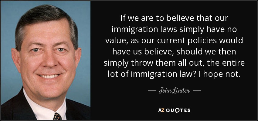 If we are to believe that our immigration laws simply have no value, as our current policies would have us believe, should we then simply throw them all out, the entire lot of immigration law? I hope not. - John Linder