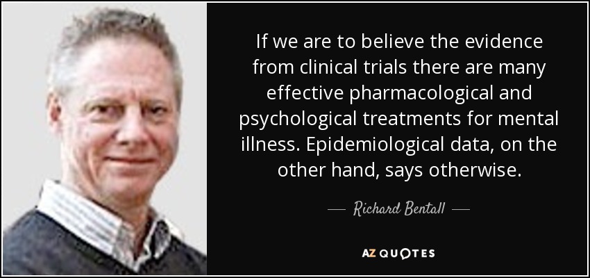 If we are to believe the evidence from clinical trials there are many effective pharmacological and psychological treatments for mental illness. Epidemiological data, on the other hand, says otherwise. - Richard Bentall